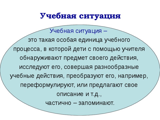 Учебная ситуация Учебная ситуация –  это такая особая единица учебного процесса, в которой дети с помощью учителя обнаруживают предмет своего действия, исследуют его, совершая разнообразные учебные действия, преобразуют его, например, переформулируют, или предлагают свое описание и т.д., частично – запоминают. 