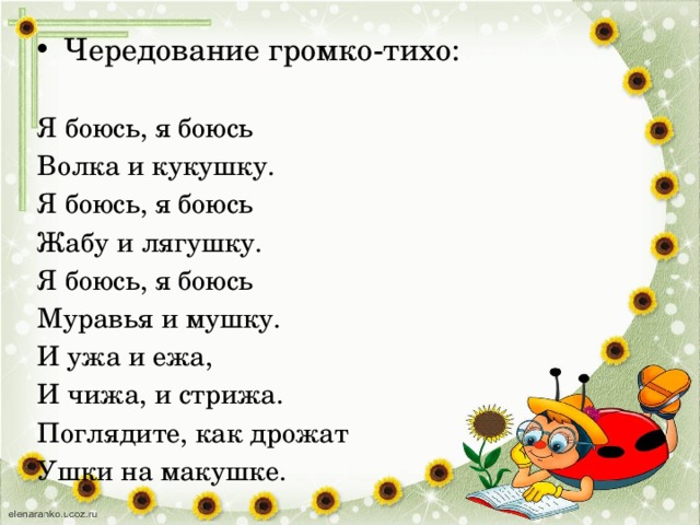 Чередование громко-тихо: Я боюсь, я боюсь Волка и кукушку. Я боюсь, я боюсь Жабу и лягушку. Я боюсь, я боюсь Муравья и мушку. И ужа и ежа, И чижа, и стрижа. Поглядите, как дрожат Ушки на макушке. 