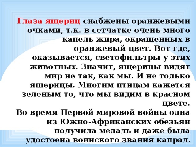  Глаза ящериц снабжены оранжевыми очками, т.к. в сетчатке очень много капель жира, окрашенных в оранжевый цвет. Вот где, оказывается, светофильтры у этих животных. Значит, ящерицы видят мир не так, как мы. И не только ящерицы. Многим птицам кажется зеленым то, что мы видим в красном цвете.  Во время Первой мировой войны одна из Южно-Африканских обезьян получила медаль и даже была удостоена воинского звания капрал . 