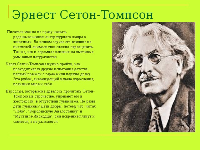 Эрнест Сетон-Томпсон  Писателя можно по праву назвать родоначальником литературного жанра о животных. Во всяком случае его влияние на писателей-анималистов сложно переоценить. Так же, как и огромное влияние на пытливые умы юных натуралистов. Через Сетон-Томпсона нужно пройти, как проходят через другие испытания детства: первый прыжок с гаража или первую драку. Это рубеж, знаменующий начало взросления, познания мира и себя. Взрослые, которым не довелось прочитать Сетон-Томпсона в отрочестве, упрекают его в жестокости, в отсутствии гуманизма. Но разве дети гуманны? Дети добры, потому что, читая 