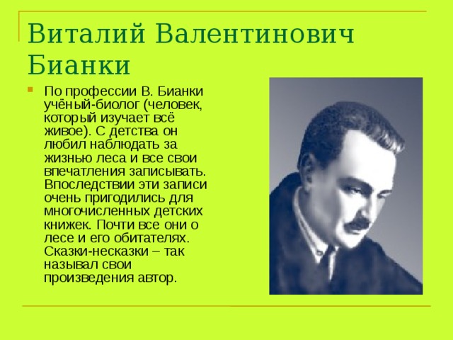 Виталий Валентинович Бианки По профессии В. Бианки учёный-биолог (человек, который изучает всё живое). С детства он любил наблюдать за жизнью леса и все свои впечатления записывать. Впоследствии эти записи очень пригодились для многочисленных детских книжек. Почти все они о лесе и его обитателях. Сказки-несказки – так называл свои произведения автор. 