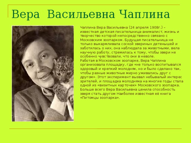 Вера Васильевна Чаплина  Чаплина Вера Васильевна (24 апреля 1908г.) – известная детская писательница-анималист, жизнь и творчество которой непосредственно связано с Московским зоопарком. Будущая писательница не только выкармливала соской звериных детенышей и заботилась о них, она наблюдала за животными, вела научную работу, стремилась к тому, чтобы звери не особенно чувствовали, что они в неволе. Работая в Московском зоопарке, Вера Чаплина организовала площадку, где «не только воспитывался здоровый и крепкий молодняк, но и было сделано так, чтобы разные животные мирно уживались друг с другом». Этот эксперимент вызвал небывалый интерес зрителей, и площадка молодняка на многие годы стала одной из «визитных карточек» Московского зоопарка. Больше всего Вера Васильевна ценила способность зверя стать другом Наиболее известная её книга «Питомцы зоопарка». 