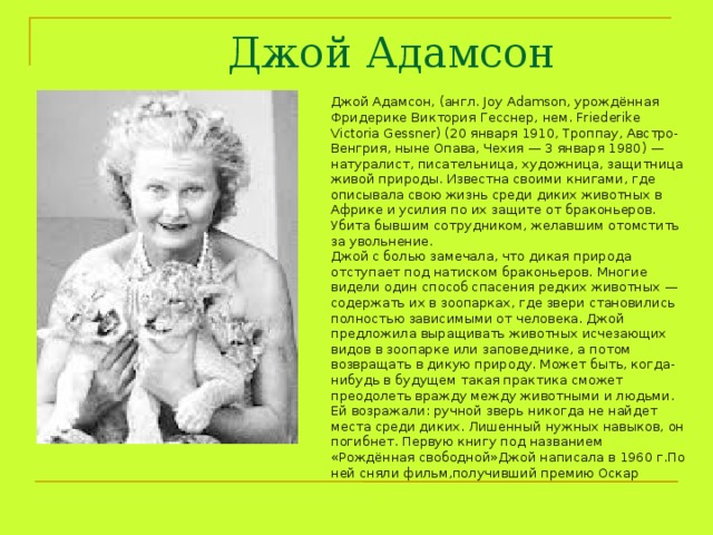 Джой Адамсон Джой Адамсон, (англ. Joy Adamson, урождённая Фридерике Виктория Гесснер, нем. Friederike Victoria Gessner) (20 января 1910, Троппау, Австро-Венгрия, ныне Опава, Чехия — 3 января 1980) — натуралист, писательница, художница, защитница живой природы. Известна своими книгами, где описывала свою жизнь среди диких животных в Африке и усилия по их защите от браконьеров. Убита бывшим сотрудником, желавшим отомстить за увольнение. Джой с болью замечала, что дикая природа отступает под натиском браконьеров. Многие видели один способ спасения редких животных — содержать их в зоопарках, где звери становились полностью зависимыми от человека. Джой предложила выращивать животных исчезающих видов в зоопарке или заповеднике, а потом возвращать в дикую природу. Может быть, когда-нибудь в будущем такая практика сможет преодолеть вражду между животными и людьми. Ей возражали: ручной зверь никогда не найдет места среди диких. Лишенный нужных навыков, он погибнет. Первую книгу под названием «Рождённая свободной»Джой написала в 1960 г.По ней сняли фильм,получивший премию Оскар 