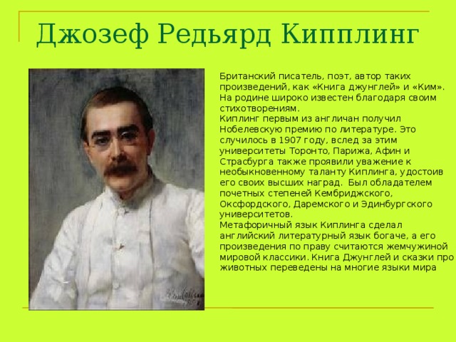  Джозеф Редьярд Кипплинг   Британский писатель, поэт, автор таких произведений, как «Книга джунглей» и «Ким». На родине широко известен благодаря своим стихотворениям. Киплинг первым из англичан получил Нобелевскую премию по литературе. Это случилось в 1907 году, вслед за этим университеты Торонто, Парижа, Афин и Страсбурга также проявили уважение к необыкновенному таланту Киплинга, удостоив его своих высших наград.  Был обладателем почетных степеней Кембриджского, Оксфордского, Даремского и Эдинбургского университетов. Метафоричный язык Киплинга сделал английский литературный язык богаче, а его произведения по праву считаются жемчужиной мировой классики. Книга Джунглей и сказки про животных переведены на многие языки мира 