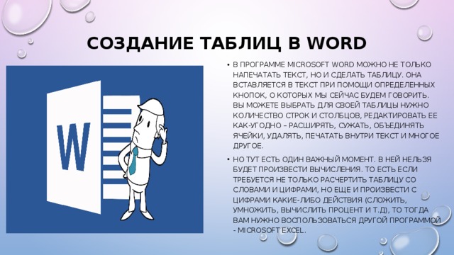 Создание таблиц в Word   В программе Microsoft Word можно не только напечатать текст, но и сделать таблицу. Она вставляется в текст при помощи определенных кнопок, о которых мы сейчас будем говорить. Вы можете выбрать для своей таблицы нужно количество строк и столбцов, редактировать ее как-угодно – расширять, сужать, объединять ячейки, удалять, печатать внутри текст и многое другое. Но тут есть один важный момент. В ней нельзя будет произвести вычисления. То есть если требуется не только расчертить таблицу со словами и цифрами, но еще и произвести с цифрами какие-либо действия (сложить, умножить, вычислить процент и т.д), то тогда Вам нужно воспользоваться другой программой - Microsoft Excel. 