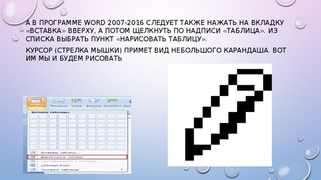 А в программе Word 2007-2016 следует также нажать на вкладку «Вставка» вверху, а потом щелкнуть по надписи «Таблица». Из списка выбрать пункт «Нарисовать таблицу». Курсор (стрелка мышки) примет вид небольшого карандаша. Вот им мы и будем рисовать 