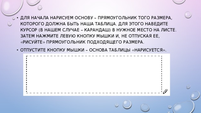 Для начала нарисуем основу – прямоугольник того размера, которого должна быть наша таблица. Для этого наведите курсор (в нашем случае – карандаш) в нужное место на листе. Затем нажмите левую кнопку мышки и, не отпуская ее, «рисуйте» прямоугольник подходящего размера. Отпустите кнопку мышки – основа таблицы «нарисуется». 