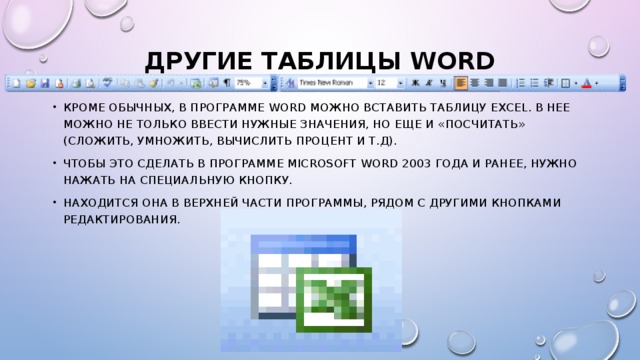 Другие таблицы Word   Кроме обычных, в программе Word можно вставить таблицу Excel. В нее можно не только ввести нужные значения, но еще и «посчитать» (сложить, умножить, вычислить процент и т.д). Чтобы это сделать в программе Microsoft Word 2003 года и ранее, нужно нажать на специальную кнопку. Находится она в верхней части программы, рядом с другими кнопками редактирования. 