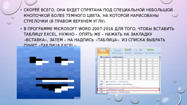 Скорее всего, она будет спрятана под специальной небольшой кнопочкой более темного цвета, на которой нарисованы стрелочки (в правом верхнем углу). В программе Microsoft Word 2007-2016 для того, чтобы вставить таблицу Excel, нужно – опять же – нажать на закладку «Вставка», затем – на надпись «Таблица». Из списка выбрать пункт «Таблица Excel». 