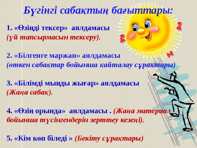 Бүгінгі сабақтың бағыттары: 1. «Өзіңді тексер» аялдамасы (үй тапсырмасын тексеру).  2. «Білгенге маржан» аялдамасы (өткен сабақтар бойынша қайталау сұрақтары)  3. «Білімді мыңды жығар» аялдамасы (Жаңа сабақ).  4. «Өзің орында» аялдамасы . (Жаңа материал бойынша түсінгендерін зерттеу кезеңі).  5. «Кім көп біледі » (Бекіту сұрақтары) 