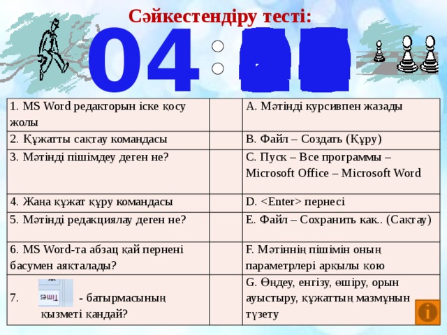 Сәйкестендіру тесті: 04 20 21 22 23 24 25 26 28 27 29 30 31 32 33 34 35 19 17 18 07 00 01 02 03 04 05 06 08 16 09 10 11 12 13 14 15 36 37 38 50 39 58 57 56 55 54 53 52 51 59 49 48 47 46 45 44 43 42 41 40 1. MS Word редакторын іске қосу жолы 2. Құжатты сақтау командасы А. Мәтінді курсивпен жазады 3. Мәтінді пішімдеу деген не? 4. Жаңа құжат құру командасы В. Файл – Создать (Құру) 5. Мәтінді редакциялау деген не? С. Пуск – Все программы – Microsoft Office – Microsoft Word 6. MS Word-та абзац қай пернені басумен аяқталады? D.  пернесі E. Файл – Сохранить как.. (Сақтау) 7. - батырмасының қызметі қандай? F. Мәтіннің пішімін оның параметрлері арқылы қою G. Өңдеу, енгізу, өшіру, орын ауыстыру, құжаттың мазмұнын түзету 