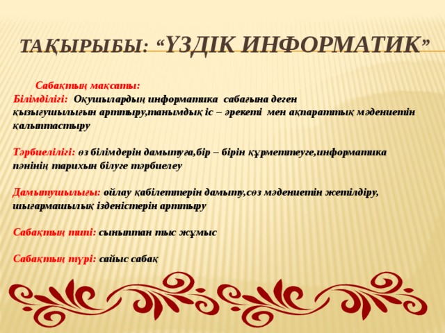 Тақырыбы: “ Үздік информатик ”  Сабақтың мақсаты: Білімділігі: Оқушылардың информатика сабағына деген қызығушылығын арттыру,танымдық іс – әрекеті мен ақпараттық мәдениетін қалыптастыру  Тәрбиелілігі: өз білімдерін дамытуға,бір – бірін құрметтеуге,информатика пәнінің тарихын білуге тәрбиелеу  Дамытушылығы: ойлау қабілеттерін дамыту,сөз мәдениетін жетілдіру, шығармашылық ізденістерін арттыру  Сабақтың типі: сыныптан тыс жұмыс  Сабақтың түрі: сайыс сабақ    