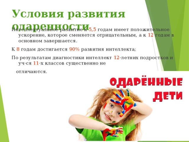 Условия развития одаренности Интеллектуальное развитие к 5,5 годам имеет положительное ускорение, которое сменяется отрицательным, а к 12 годам в основном завершается. К 8 годам достигается 90% развития интеллекта; По результатам диагностики интеллект 12 -летних подростков и уч-ся 11 -х классов существенно не  отличаются.  