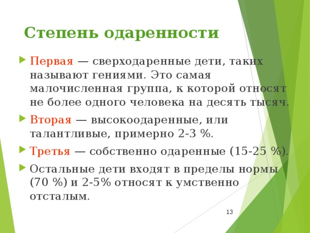 Степень одаренности Первая — сверходаренные дети, таких называют гениями. Это самая малочисленная группа, к которой относят не более одного человека на десять тысяч. Вторая — высокоодаренные, или талантливые, примерно 2‑3 %. Третья — собственно одаренные (15‑25 %). Остальные дети входят в пределы нормы (70 %) и 2-5% относят к умственно отсталым.  