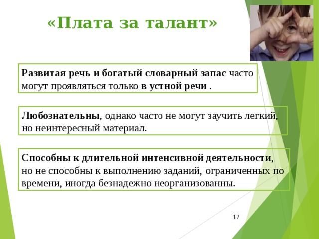  «Плата за талант» Развитая речь и богатый словарный запас часто могут проявляться только в устной речи . Л юбознательны , однако часто не могут заучить легкий, но неинтересный материал. Способны к длительной интенсивной деятельности , но не способны к выполнению заданий, ограниченных по времени, иногда безнадежно неорганизованны.  
