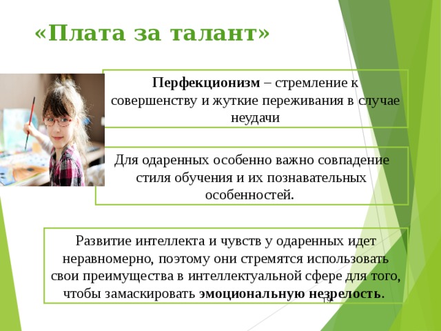 «Плата за талант» Перфекционизм – стремление к совершенству и жуткие переживания в случае неудачи Для одаренных особенно важно совпадение стиля обучения и их познавательных особенностей.  Развитие интеллекта и чувств у одаренных идет неравномерно, поэтому они стремятся использовать свои преимущества в интеллектуальной сфере для того, чтобы замаскировать эмоциональную незрелость .  