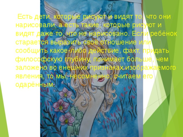   Есть дети, которые рисуют и видят то, что они нарисовали, а есть такие, которые рисуют и видят даже то, что не нарисовано. Если ребёнок старается выразить своё отношение или сообщить какое-либо действие, факт, придать философскую глубину, понимает больше, чем заложено во внешних признаках изображаемого явления, то мы, несомненно, считаем его одарённым.  
