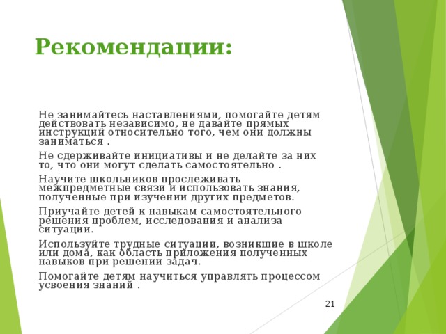 Рекомендации: Не занимайтесь наставлениями, помогайте детям действовать независимо, не давайте прямых инструкций относительно того, чем они должны заниматься . Не сдерживайте инициативы и не делайте за них то, что они могут сделать самостоятельно . Научите школьников прослеживать межпредметные связи и использовать знания, полученные при изучении других предметов. Приучайте детей к навыкам самостоятельного решения проблем, исследования и анализа ситуации. Используйте трудные ситуации, возникшие в школе или дома, как область приложения полученных навыков при решении задач. Помогайте детям научиться управлять процессом усвоения знаний .  