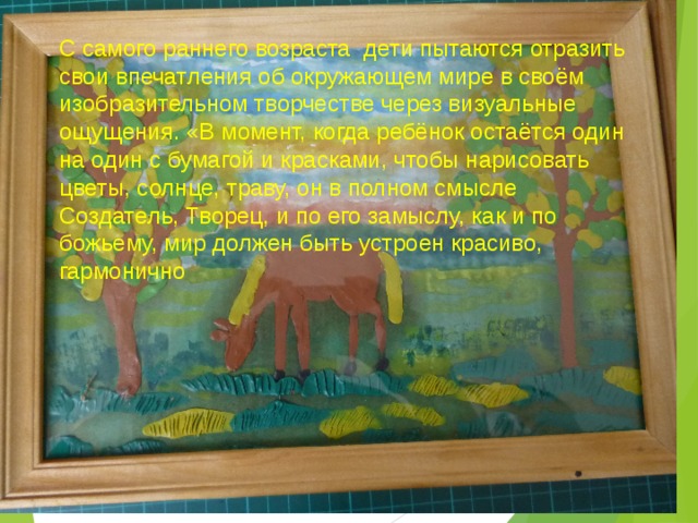 С самого раннего возраста  дети пытаются отразить свои впечатления об окружающем мире в своём изобразительном творчестве через визуальные ощущения. «В момент, когда ребёнок остаётся один на один с бумагой и красками, чтобы нарисовать цветы, солнце, траву, он в полном смысле Создатель, Творец, и по его замыслу, как и по божьему, мир должен быть устроен красиво, гармонично  