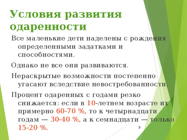 Условия развития одаренности Все маленькие дети наделены с рождения определенными задатками и способностями. Однако не все они развиваются. Нераскрытые возможности постепенно угасают вследствие невостребованности. Процент одаренных с годами резко снижается: если в 10 -летнем возрасте их примерно 60‑70 %, то к четырнадцати годам — 30‑40 %, а к семнадцати — только 15‑20 %.  