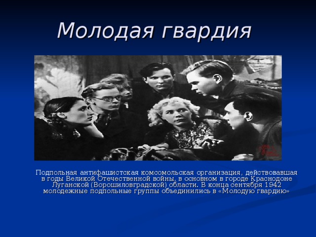 Молодая гвардия   Подпольная антифашистская комсомольская организация, действовавшая в годы Великой Отечественной войны, в основном в городе Краснодоне Луганской (Ворошиловградской) области. В конца сентября 1942 молодежные подпольные группы объединились в «Молодую гвардию» 