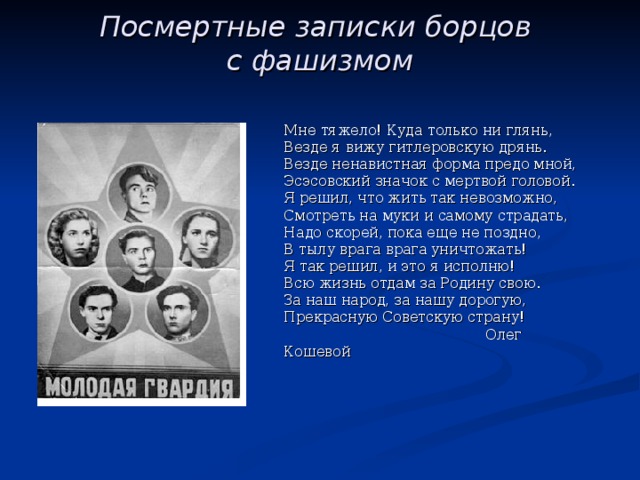 Посмертные записки борцов  с фашизмом   Мне тяжело! Куда только ни глянь, Везде я вижу гитлеровскую дрянь. Везде ненавистная форма предо мной, Эсэсовский значок с мертвой головой. Я решил, что жить так невозможно, Смотреть на муки и самому страдать, Надо скорей, пока еще не поздно, В тылу врага врага уничтожать! Я так решил, и это я исполню! Всю жизнь отдам за Родину свою. За наш народ, за нашу дорогую, Прекрасную Советскую страну!  Олег Кошевой 