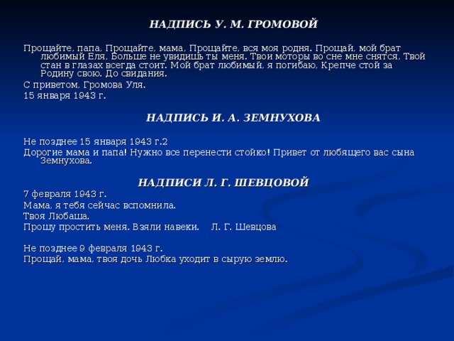  НАДПИСЬ У. М. ГРОМОВОЙ  Прощайте, папа, Прощайте, мама, Прощайте, вся моя родня. Прощай, мой брат любимый Еля, Больше не увидишь ты меня. Твои моторы во сне мне снятся, Твой стан в глазах всегда стоит. Мой брат любимый, я погибаю, Крепче стой за Родину свою. До свидания. С приветом, Громова Уля. 15 января 1943 г.  НАДПИСЬ И. А. ЗЕМНУХОВА  Не позднее 15 января 1943 г.2 Дорогие мама и папа! Нужно все перенести стойко! Привет от любящего вас сына Земнухова. НАДПИСИ Л. Г. ШЕВЦОВОЙ  7 февраля 1943 г. Мама, я тебя сейчас вспомнила. Твоя Любаша. Прошу простить меня. Взяли навеки. Л. Г. Шевцова Не позднее 9 февраля 1943 г. Прощай, мама, твоя дочь Любка уходит в сырую землю. 