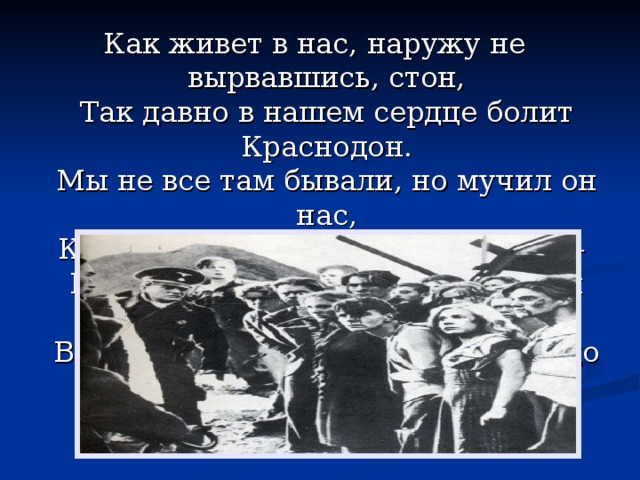 Как живет в нас, наружу не вырвавшись, стон,  Так давно в нашем сердце болит Краснодон.  Мы не все там бывали, но мучил он нас,  Как застрявший осколок свинца —   И не в шурф их бросали, а в наши сердца,  В нашу память, что с нами болит до конца. 