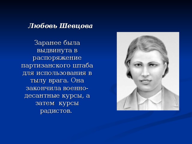  Любовь Шевцова   Заранее была выдвинута в распоряжение партизанского штаба для использования в тылу врага. Она закончила военно-десантные курсы, а затем  курсы радистов. 