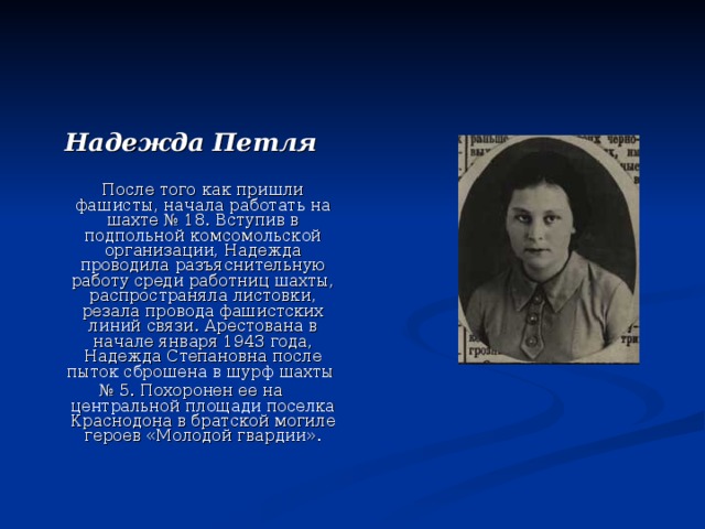 Надежда Петля  После того как пришли фашисты, начала работать на шахте № 18. Вступив в подпольной комсомольской организации, Надежда проводила разъяснительную работу среди работниц шахты, распространяла листовки, резала провода фашистских линий связи. Арестована в начале января 1943 года, Надежда Степановна после пыток сброшена в шурф шахты № 5. Похоронен ее на центральной площади поселка Краснодона в братской могиле героев «Молодой гвардии». 