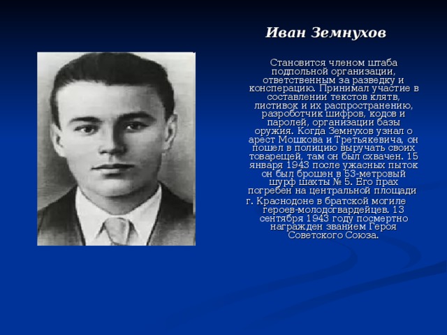 Иван Земнухов  Становится членом штаба подпольной организации, ответственным за разведку и консперацию. Принимал участие в составлении текстов клятв, листивок и их распространению, разроботчик шифров, кодов и паролей, организации базы оружия. Когда Земнухов узнал о арест Мошкова и Третьякевича, он пошел в полицию выручать своих товарещей, там он был схвачен. 15 января 1943 после ужасных пыток он был брошен в 53-метровый шурф шахты № 5. Его прах погребен на центральной площади г. Краснодоне в братской могиле героев-молодогвардейцев. 13 сентября 1943 году посмертно награжден званием Героя Советского Союза. 