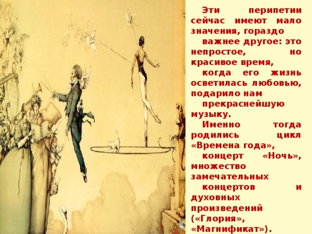 Эти перипетии сейчас имеют мало значения, гораздо важнее другое: это непростое, но красивое время, когда его жизнь осветилась любовью, подарило нам прекраснейшую музыку. Именно тогда родились цикл «Времена года», концерт «Ночь», множество замечательных концертов и духовных произведений («Глория», «Магнификат»). 