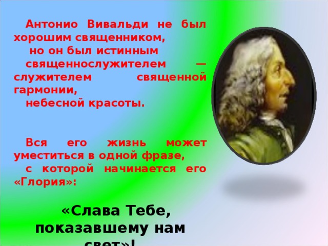Антонио Вивальди не был хорошим священником,  но он был истинным священнослужителем — служителем священной гармонии, небесной красоты.   Вся его жизнь может уместиться в одной фразе, с которой начинается его «Глория»:  «Слава Тебе, показавшему нам свет»! 