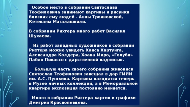  Особое место в собрании Святослава Теофиловича занимают картины и рисунки близких ему людей - Анны Трояновской, Кетеваны Магалашвили.  В собрании Рихтера много работ Василия Шухаева.   Из работ западных художников в собрании Рихтера можно увидеть Ханса Хартунга, Александра Колдера, Хоана Миро, «Голубя» Пабло Пикассо с дарственной надписью.   Большую часть своего собрания живописи Святослав Теофилович завещал в дар ГМИИ им. А.С. Пушкина. Картины находятся теперь в Музее личных коллекций, а в Мемориальной квартире экспозиция постоянно меняется.   Много в собрании Рихтера картин и графики Дмитрия Краснопевцева. 