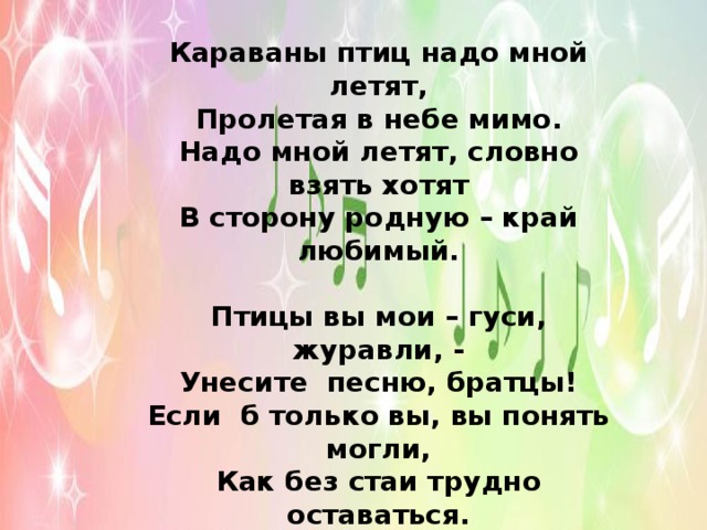 Караваны птиц надо мной летят,  Пролетая в небе мимо.  Надо мной летят, словно взять хотят  В сторону родную – край любимый.   Птицы вы мои – гуси, журавли, -  Унесите песню, братцы!  Если б только вы, вы понять могли,  Как без стаи трудно оставаться.   Полетел бы я в дом, где жил и рос,  Если б в небо мог подняться…  Разве может с тем, что любил до слез,  Человек когда-нибудь расстаться?..    