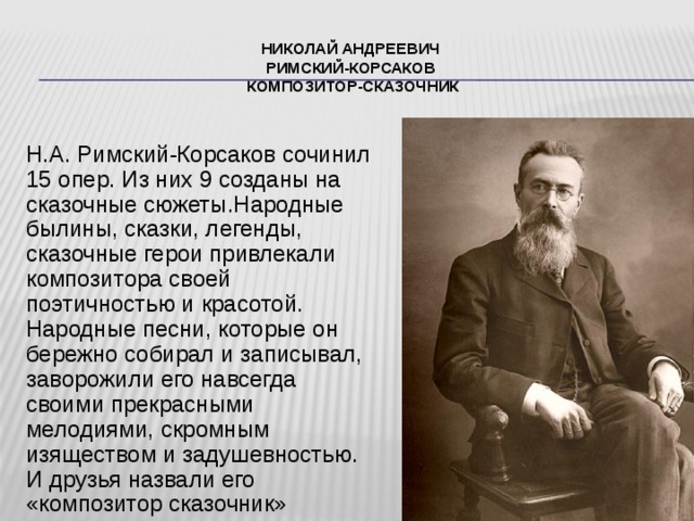 Николай Андреевич  Римский-Корсаков  композитор-сказочник Н.А. Римский-Корсаков сочинил 15 опер. Из них 9 созданы на сказочные сюжеты.Народные былины, сказки, легенды, сказочные герои привлекали композитора своей поэтичностью и красотой. Народные песни, которые он бережно собирал и записывал, заворожили его навсегда своими прекрасными мелодиями, скромным изяществом и задушевностью. И друзья назвали его «композитор сказочник» 