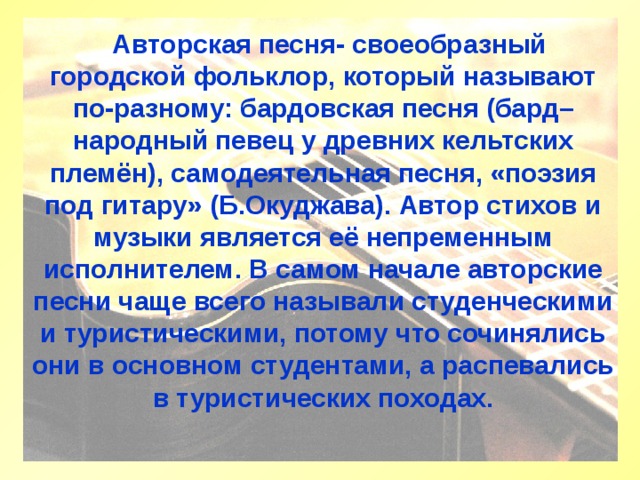  Авторская песня- своеобразный городской фольклор, который называют по-разному: бардовская песня (бард– народный певец у древних кельтских племён), самодеятельная песня, «поэзия под гитару» (Б.Окуджава). Автор стихов и музыки является её непременным исполнителем. В самом начале авторские песни чаще всего называли студенческими и туристическими, потому что сочинялись они в основном студентами, а распевались в туристических походах.      