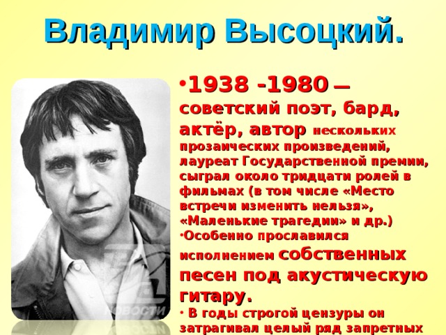 Владимир Высоцкий. 1938 -1980   — советский поэт, бард, актёр, автор нескольких прозаических произведений, лауреат Государственной премии, сыграл около тридцати ролей в фильмах (в том числе «Место встречи изменить нельзя», «Маленькие трагедии» и др.) Особенно прославился исполнением собственных песен под акустическую гитару.  В годы строгой цензуры он затрагивал целый ряд запретных тем, отчего и сам во многом был под запретом, — в советские времена его записи распространялись почти исключительно на магнитоальбомах.  