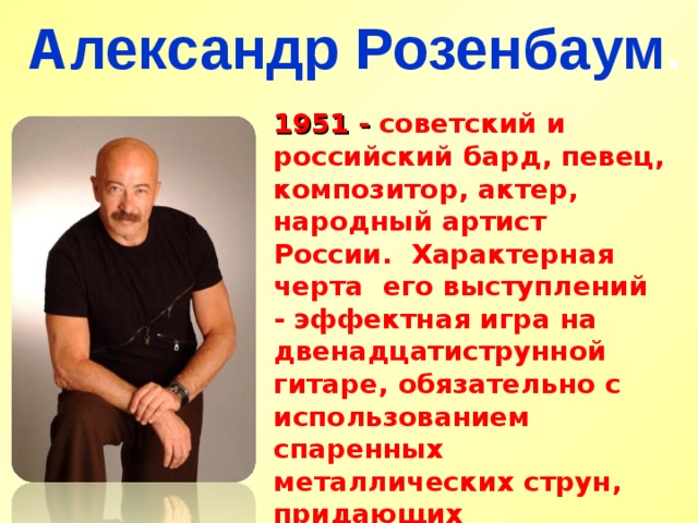 Александр Розенбаум . 1951 - советский и российский бард, певец, композитор, актер, народный артист России. Характерная черта его выступлений - эффектная игра на двенадцатиструнной гитаре, обязательно с использованием спаренных металлических струн, придающих инструменту яркое, тембрально насыщенное звучание 
