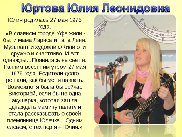 Юлия родилась 27 мая 1975 года.   «В славном городе Уфе жили - были мама Лариса и папа Леня. Музыкант и художник.Жили они дружно и счастливо. И вот однажды…Появилась на свет я. Ранним весенним утром 27 мая 1975 года. Родители долго решали, как бы меня назвать. Возможно, я была бы сейчас Викторией, если бы не одна акушерка, которая зашла однажды в мамину палату и стала рассказывать о своей племяннице Юлечке…Одним словом, с тех пор я – Юлия.» 