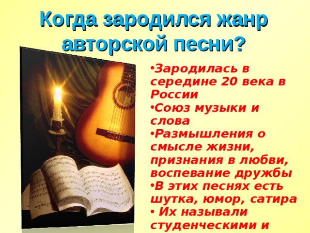 Когда зародился жанр авторской песни? Зародилась в середине 20 века в России Союз музыки и слова Размышления о смысле жизни, признания в любви, воспевание дружбы В этих песнях есть шутка, юмор, сатира  Их называли студенческими и туристическими… 