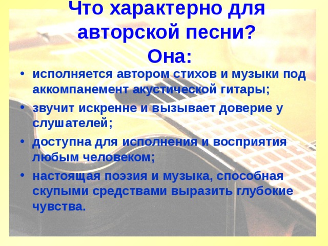 Что характерно для авторской песни?  Она:   исполняется автором стихов и музыки под аккомпанемент акустической гитары; звучит искренне и вызывает доверие у слушателей; доступна для исполнения и восприятия любым человеком; настоящая поэзия и музыка, способная скупыми средствами выразить глубокие чувства. 