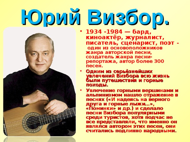 Юрий Визбор. 1934 -1984 — бард, киноактёр, журналист, писатель, сценарист, поэт - один из основоположников жанра авторской песни, создатель жанра песни-репортажа, автор более 300 песен. Одним из серьёзнейших увлечений Визбора всю жизнь были путешествия и горные походы. Увлечение горными вершинами и альпинизмом нашло отражение в песнях («И надеясь на верного друга и горные лыжи…», «Поминки» и др.) и сделало песни Визбора популярными среди туристов, хотя подчас не все представляли, что именно он являлся автором этих песен, они считались подлинно народными.  