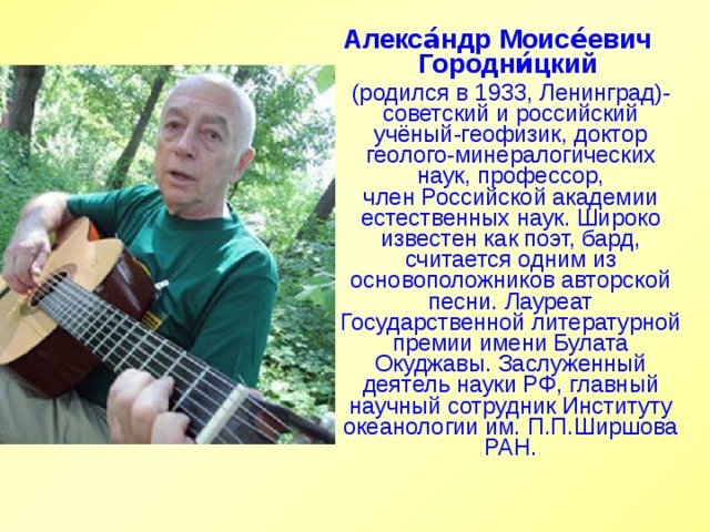 Алекса́ндр Моисе́евич Городни́цкий    (родился в 1933, Ленинград)-советский и российский учёный-геофизик, доктор геолого-минералогических наук, профессор, член Российской академии естественных наук. Широко известен как поэт, бард, считается одним из основоположников авторской песни. Лауреат Государственной литературной премии имени Булата Окуджавы. Заслуженный деятель науки РФ, главный научный сотрудник Институту океанологии им. П.П.Ширшова РАН. 
