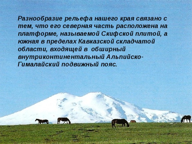 Разнообразие рельефа нашего края связано с тем, что его северная часть расположена на платформе, называемой Скифской плитой, а южная в пределах Кавказской складчатой области, входящей в обширный внутриконтинентальный Альпийско-Гималайский подвижный пояс. 