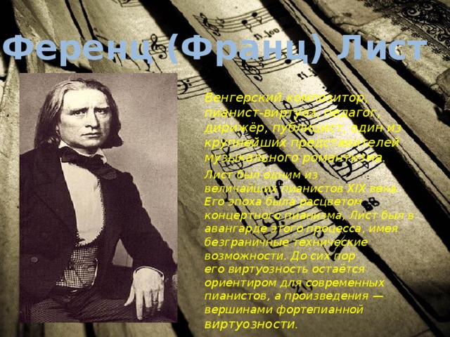 Ференц (Франц) Лист   Венгерский композитор, пианист-виртуоз, педагог, дирижёр, публицист, один из крупнейших представителей музыкального романтизма. Лист был одним из величайших пианистов XIX века. Его эпоха была расцветом концертного пианизма, Лист был в авангарде этого процесса, имея безграничные технические возможности. До сих пор его виртуозность остаётся ориентиром для современных пианистов, а произведения — вершинами фортепианной виртуозности. 