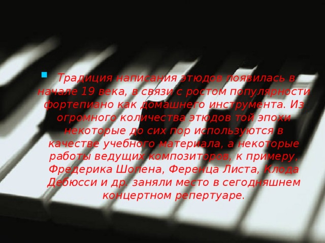   Традиция написания этюдов появилась в начале 19 века, в связи с ростом популярности фортепиано как домашнего инструмента. Из огромного количества этюдов той эпохи некоторые до сих пор используются в качестве учебного материала, а некоторые работы ведущих композиторов, к примеру, Фредерика Шопена, Ференца Листа, Клода Дебюсси и др. заняли место в сегодняшнем концертном репертуаре. 
