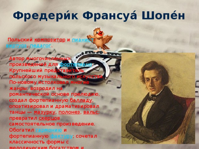 Фредери́к Франсуа́ Шопе́н   Польский  композитор  и пианист - виртуоз ,  педагог . Автор многочисленных произведений для  фортепиано . Крупнейший представитель польского музыкального искусства. По-новому истолковал многие жанры: возродил на романтической основе прелюдию, создал фортепианную  балладу , опоэтизировал и драматизировал танцы —  мазурку ,  полонез ,  вальс ; превратил  скерцо в самостоятельное произведение. Обогатил  гармонию  и фортепианную  фактуру ; сочетал классичность формы с мелодическим богатством и фантазией. 