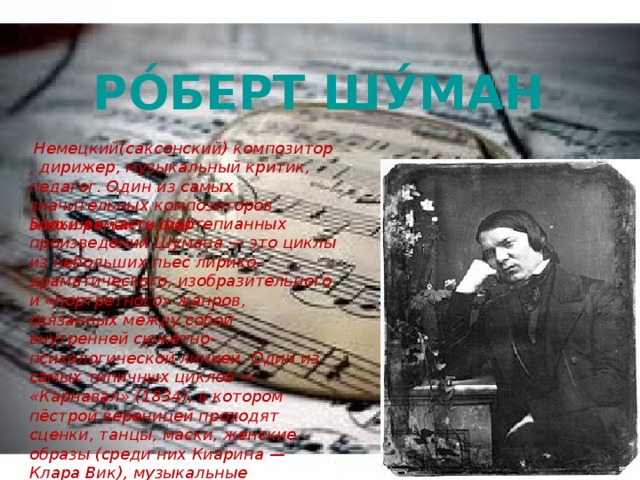 Ро́берт Шу́ман   Немецкий(саксонский) композитор, дирижер, музыкальный критик, педагог. Один из самых значительных композиторов эпохи романтизма) Большая часть фортепианных произведений Шумана — это циклы из небольших пьес лирико-драматического, изобразительного и «портретного» жанров, связанных между собой внутренней сюжетно-психологической линией. Один из самых типичных циклов — «Карнавал» (1834), в котором пёстрой вереницей проходят сценки, танцы, маски, женские образы (среди них Киарина — Клара Вик), музыкальные портреты  Паганини ,  Шопена . 