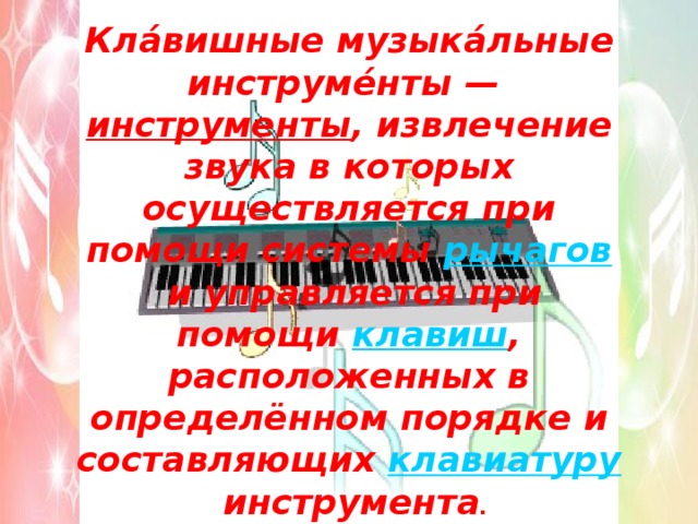 Кла́вишные музыка́льные инструме́нты —  инструменты , извлечение звука в которых осуществляется при помощи системы  рычагов  и управляется при помощи  клавиш , расположенных в определённом порядке и составляющих  клавиатуру  инструмента . 